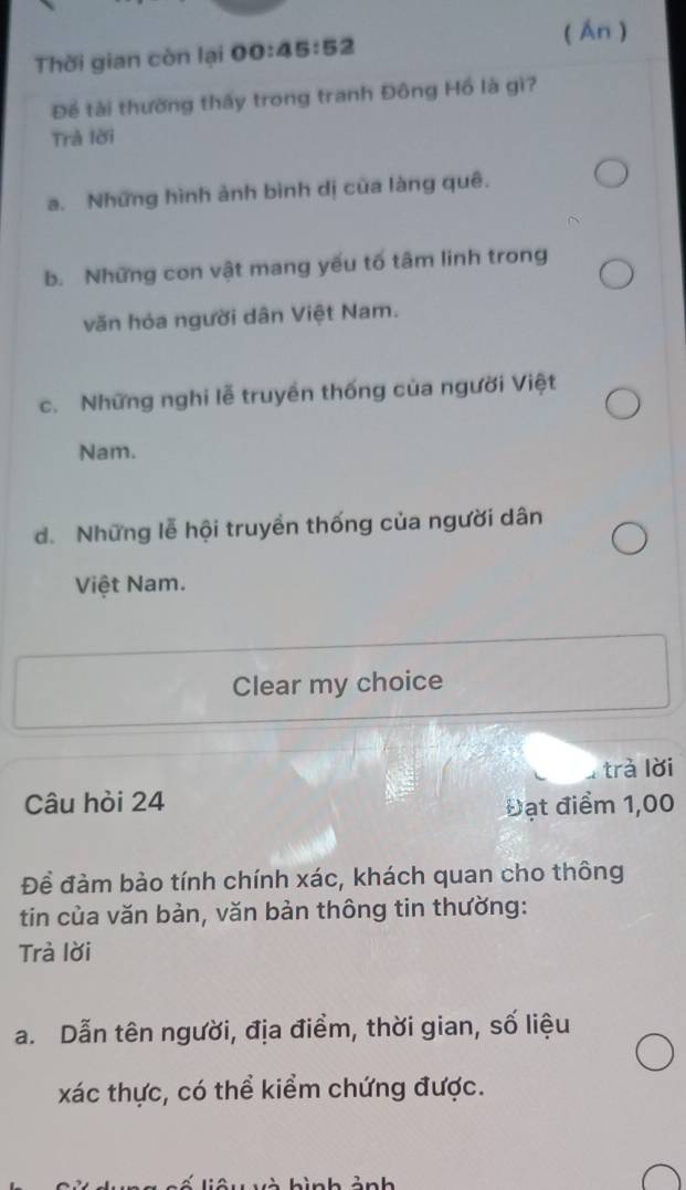 ( Ấn )
Thời gian còn lại 00:4 5:52
Để tài thường thấy trong tranh Đông Hồ là gì?
Trả lời
a. Những hình ảnh bình dị của làng quê.
b. Những con vật mang yếu tố tâm linh trong
văn hóa người dân Việt Nam.
c. Những nghi lễ truyền thống của người Việt
Nam.
d. Những lễ hội truyền thống của người dân
Việt Nam.
Clear my choice
4 trà lời
Câu hòi 24
Đạt điểm 1,00
Để đàm bảo tính chính xác, khách quan cho thông
tin của văn bản, văn bản thông tin thường:
Trà lời
a. Dẫn tên người, địa điểm, thời gian, số liệu
xác thực, có thể kiểm chứng được.
ì n h ảnh