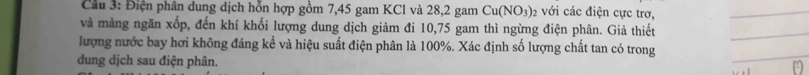 Cầu 3: Điện phân dung dịch hỗn hợp gồm 7,45 gam KCl và 28, 2 gam Cu(NO_3) 2 với các điện cực trơ, 
_ 
và màng ngăn xốp, đến khí khối lượng dung dịch giảm đi 10,75 gam thì ngừng điện phân. Giả thiết 
_ 
_ 
lượng nước bay hơi không đáng kể và hiệu suất điện phân là 100%. Xác định số lượng chất tan có trong 
dung dịch sau điện phân.