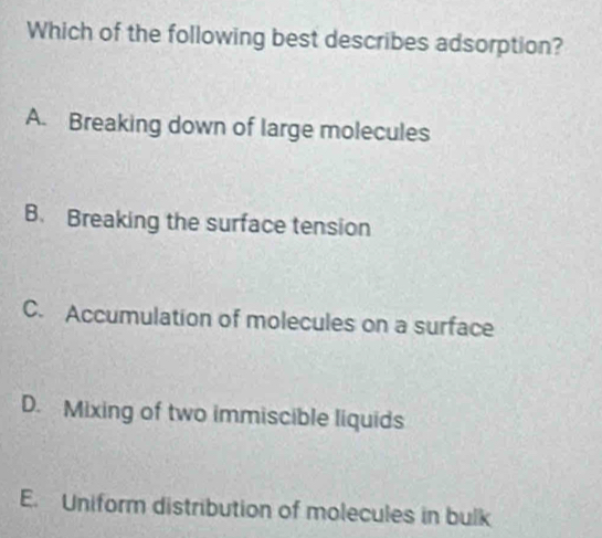 Which of the following best describes adsorption?
A. Breaking down of large molecules
B. Breaking the surface tension
C. Accumulation of molecules on a surface
D. Mixing of two immiscible liquids
E. Uniform distribution of molecules in bulk