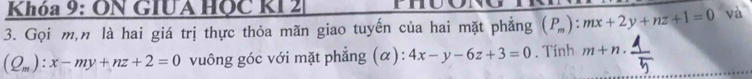 Khóa 9: ON GIUA HỌC KI 2 mho 
3. Gọi m, n là hai giá trị thực thỏa mãn giao tuyến của hai mặt phẳng (P_m):mx+2y+nz+1=0 và
(Q_m):x-my+nz+2=0 vuông góc với mặt phẳng (α): 4x-y-6z+3=0. Tính m+n.