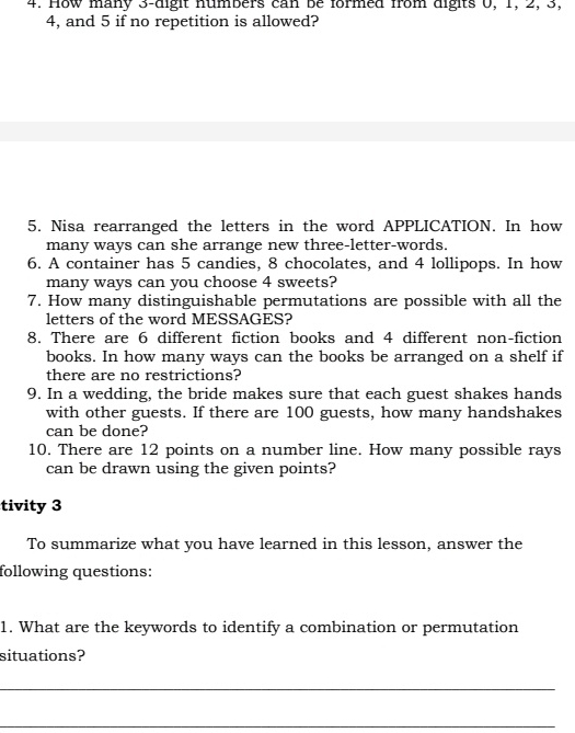 How many 3 -digit numbers can be formed from digits 0, 1, 2, 3,
4, and 5 if no repetition is allowed? 
5. Nisa rearranged the letters in the word APPLICATION. In how 
many ways can she arrange new three-letter-words. 
6. A container has 5 candies, 8 chocolates, and 4 lollipops. In how 
many ways can you choose 4 sweets? 
7. How many distinguishable permutations are possible with all the 
letters of the word MESSAGES? 
8. There are 6 different fiction books and 4 different non-fiction 
books. In how many ways can the books be arranged on a shelf if 
there are no restrictions? 
9. In a wedding, the bride makes sure that each guest shakes hands 
with other guests. If there are 100 guests, how many handshakes 
can be done? 
10. There are 12 points on a number line. How many possible rays 
can be drawn using the given points? 
tivity 3 
To summarize what you have learned in this lesson, answer the 
following questions: 
1. What are the keywords to identify a combination or permutation 
situations? 
_ 
_