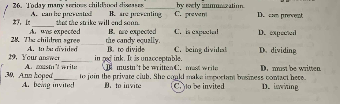 Today many serious childhood diseases_ by early immunization.
A. can be prevented B. are preventing C. prevent D. can prevent
_
27. It that the strike will end soon.
A. was expected B. are expected C. is expected D. expected
28. The children agree_ the candy equally.
A. to be divided B. to divide C. being divided D. dividing
29. Your answer_ in red ink. It is unacceptable.
A. mustn’t write B. mustn’t be written C. must write D. must be written
30. Ann hoped _to join the private club. She could make important business contact here.
A. being invited B. to invite C. )to be invited D. inviting