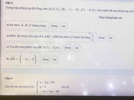 Trong mật phầng tọa độ Ozy, cho A(2;1), B(-1;-2), C(-3;2) Các mệnh đề sau đúng hay sai?
Chọn đúng hoặc sai
a) Ba điểm A , B, C thắng hàng . Dúng Sai
b) Điểm M thuộc O2 sao cho AM + BM bé nhất có hoành độ bảng  5/4 . úng Sai
c) Tọa độ trung điểm của BC là I(-2;0). Đùng Sai
d vector AB=(-3;-3) Đùng Sai
Câu 4
Cho hệ bất phương trình beginarrayl x+2y≤ 30 y>5 -2x+6y>40endarray.. Khi đó: