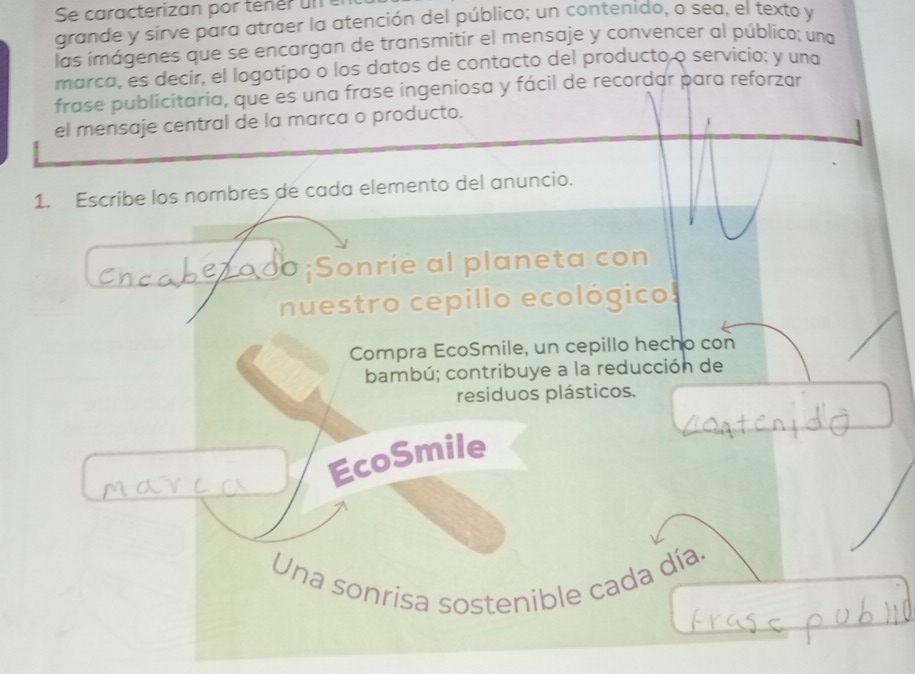 grande y sirve para atraer la atención del público; un contenido, o sea, el texto y 
las imágenes que se encargan de transmitir el mensaje y convencer al público; una 
marca, es decir, el logotipo o los datos de contacto del producto o servicio; y una 
frase publicitaria, que es una frase ingeniosa y fácil de recordar para reforzar 
el mensaje central de la marca o producto. 
1. Escribe los nombres de cada elemento del anuncio. 
o ¡Sonrie al planeta con 
nuestro cepillo ecológico 
Compra EcoSmile, un cepillo hecho con 
bambú; contribuye a la reducción de 
residuos plásticos. 
EcoSmile 
Una sonrisa sostenible cada día.