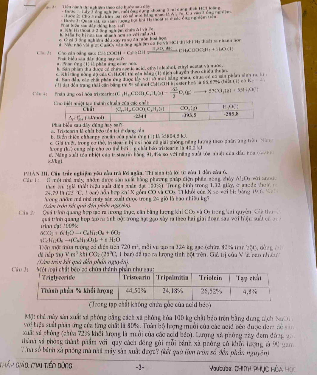 âu 2:  Tiến hành thí nghiệm theo các bước sau đây!
- Bước 1: Lấy 3 ông nghiệm, mỗi ông dựng khoảng 3 mi dung dịch HC1 loãng.
- Bước 2: Cho 3 mẫu kim loại có số moi bằng nhau là Al, Fe, Cư vào 3 ống nghiệm.
- Bước 3: Quan sát, so sánh lượng bọt khí H2 thoát ra ở các ống nghiệm trên.
Phát biểu sau đây đủng hay sai?
a. Khí H₂ thoát ở 2 ồng nghiệm chứa Al và Fe.
b. Mẫu Fe bị hòa tan nhanh hơn so với mẫu Al.
c. Ở cả 3 ống nghiệm đều xây ra sự ăn mòn hoá học.
d. Nếu nhỏ vài giọt CuSOa vào ống nghiệm có Fe và HCl thì khí H_2 thoát ra nhanh hơn
Câu 3: Cho cân bằng sau: CH₃COOH + C C_2H_5OHxrightarrow H_2SO_4dθ eCH_3COOC_2H_5+H_2O (1
Phát biểu sau đây đúng hay sai?
a. Phân ứng (1) là phản ứng ester hoá.
b. Sản phẩm thu được có chứa acetic acid, ethyl alcohol, ethyl acetat và nước.
c. Khi tăng nồng độ của C₂H₃OH thì cần bằng (1) dịch chuyền theo chiều thuận.
d. Ban đầu, các chất phản ứng được lấy với số mol bằng nhau, chưa có có sản phẩm sinh ra, kh
(1) đạt đến trạng thái cân bằng thì % số mol C₂H₅OH bị ester hoá là 66,67% (biết (1) c6Kc=4)
Câu 4: Phản ứng oxi hóa tristearin: (C_17H_35COO)_3C_3H_5(s)+ 163/2 O_2(g)to 57CO_2(g)+55H_2O(l)
a. Tristearin là chất béo tồn tại ở dạng rắn.
b. Biến thiên elthanpy chuẩn của phản ứng (1) là 35804,5 kJ.
c. Giả thiêt, trong cơ thể, tristearin bị oxi hóa đề giải phóng năng lượng theo phản ứng trên. Năng
lượng (kJ) cung cấp cho cơ thể bởi 1 g chất béo tristearin là 40,2 kJ.
d. Năng suất tỏa nhiệt của tristearin bằng 91,4% so với năng suất tỏa nhiệt của dầu hỏa (4400)
kJ/kg).
PHẢN III. Câu trắc nghiệm yêu cầu trã lời ngắn. Thí sinh trả lời từ câu 1 đến câu 6.
Câu 1: Ở một nhà máy, nhôm được sản xuất bằng phương pháp điện phân nóng chảy Al_2O_3 với anode
than chì (giả thiết hiệu suất điện phân đạt 100%). Trung bình trong 1,32 giây, ở anode thoát ra
24,79lit(25°C (, 1 bar) hỗn hợp khí X gồm CO và CO_2. Tì khối của X so với H_2 bằng 19,6, Khôn
lượng nhôm mà nhà máy sản xuất được trong 24 giờ là bao nhiêu kg?
(Làm tròn kết quả đến phần nguyên).
Câu 2: Quá trình quang hợp tạo ra lương thực, cân bằng lượng khí CO_2 và O_2 trong khí quyển. Giả thuy c 
quá trình quang hợp tạo ra tinh bột trong hạt gạo xảy ra theo hai giai đoạn sau với hiệu suất cả quả
trình đạt 100%:
6CO_2+6H_2Oto C_6H_12O_6+6O_2
nC_6H_12O_6to (C_6H_10O_5)_n+nH_2O
Trên một thửa ruộng có diện tích 720m^2 , mỗi vụ tạo ra 324 kg gạo (chứa 80% tinh bột), dồng thời
đã hấp thụ Vm^3 khí CO_2(25^0C 2, 1 bar) đề tạo ra lượng tinh bột trên. Giá trị của V là bao nhiều?
(Làm tròn kết quả đến phần nguyên).
 
(Trong tạp chất không chứa gốc của acid béo)
Một nhà mày sản xuất xà phòng bằng cách xà phòng hóa 100 kg chất béo trên bằng dung dịch NaOH 
hới hiệu suất phản ứng của từng chất là 80%. Toàn bộ lượng muối của các acid béo được dem dễ sản
xuất xà phòng (chứa 72% khối lượng là muối của các acid béo). Lượng xà phòng này đem dóng gói
thành xà phòng thành phầm với quy cách đóng gói mỗi bánh xà phòng có khối lượng là 90 gam 
Tính số bánh xà phòng mà nhà máy sản xuất được? (kết quả làm tròn số đến phần nguyên)
Thẩy Giảo: mai tiến dũng -3-  Youtube: CHI∩H PHỤC HÓA HỌC