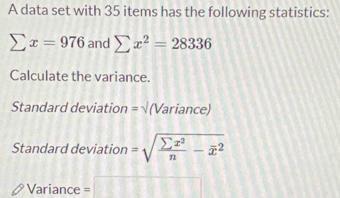 A data set with 35 items has the following statistics:
sumlimits x=976 and sumlimits x^2=28336
Calculate the variance. 
Standard deviation = √ (Variance) 
Standard deviation =sqrt(frac sumlimits x^2)n-overline x^2
Variance =