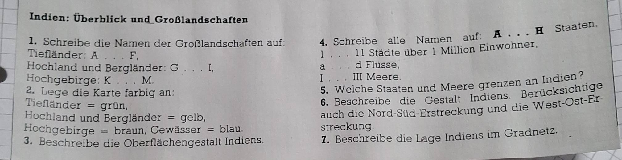 Indien: Überblick und Großlandschaften
1. Schreibe die Namen der Großlandschaften auf:
4. Schreibe alle Namen auf: A . . . H Staaten,
Tiefländer: A . . . F,
1.. . 11 Städte über 1 Million Einwohner,
Hochland und Bergländer: G . . . I, a.. . d Flüsse,
Hochgebirge: K . . . M. I . . . III Meere.
2. Lege die Karte farbig an:
5. Welche Staaten und Meere grenzen an Indien?
Tiefländer = grün,
6. Beschreibe die Gestalt Indiens. Berücksichtige
Hochland und Bergländer = gelb,
auch die Nord-Süd-Erstreckung und die West-Ost-Er-
Hochgebirge = braun, Gewässer = blau. streckung
3. Beschreibe die Oberflächengestalt Indiens.
7. Beschreibe die Lage Indiens im Gradnetz.