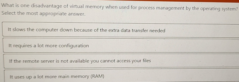 What is one disadvantage of virtual memory when used for process management by the operating system?
Select the most appropriate answer.
It slows the computer down because of the extra data transfer needed
It requires a lot more configuration
If the remote server is not available you cannot access your files
It uses up a lot more main memory (RAM)