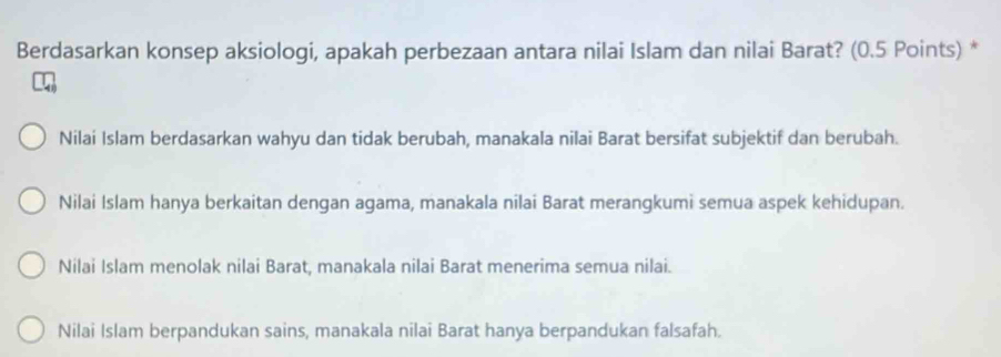 Berdasarkan konsep aksiologi, apakah perbezaan antara nilai Islam dan nilai Barat? (0.5 Points) *
Nilai Islam berdasarkan wahyu dan tidak berubah, manakala nilai Barat bersifat subjektif dan berubah.
Nilai Islam hanya berkaitan dengan agama, manakala nilai Barat merangkumi semua aspek kehidupan.
Nilai Islam menolak nilai Barat, manakala nilai Barat menerima semua nilai.
Nilai Islam berpandukan sains, manakala nilai Barat hanya berpandukan falsafah.