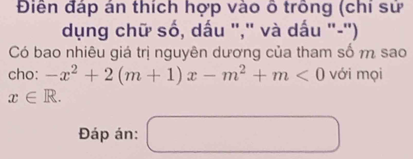 Điễn đáp án thích hợp vào ô trông (chi sử 
dụng chữ số, dấu "," và dấu "-'') 
Có bao nhiêu giá trị nguyên dương của tham số m sao 
cho: -x^2+2(m+1)x-m^2+m<0</tex> với mọi
x∈ R. 
Đáp án: 
□