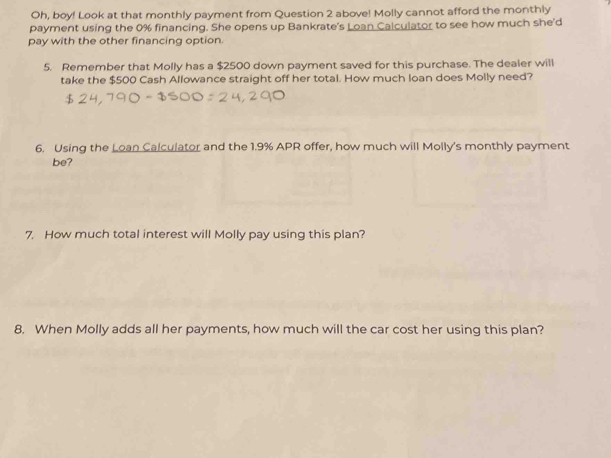 Oh, boy! Look at that monthly payment from Question 2 above! Molly cannot afford the monthly 
payment using the 0% financing. She opens up Bankrate's Loan Calculator to see how much she'd 
pay with the other financing option. 
5. Remember that Molly has a $2500 down payment saved for this purchase. The dealer will 
take the $500 Cash Allowance straight off her total. How much loan does Molly need? 
6. Using the Loan Calculator and the 1.9% APR offer, how much will Molly's monthly payment 
be? 
7. How much total interest will Molly pay using this plan? 
8. When Molly adds all her payments, how much will the car cost her using this plan?