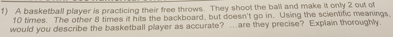 A basketball player is practicing their free throws. They shoot the ball and make it only 2 out of
10 times. The other 8 times it hits the backboard, but doesn't go in. Using the scientific meanings, 
would you describe the basketball player as accurate? …are they precise? Explain thoroughly.