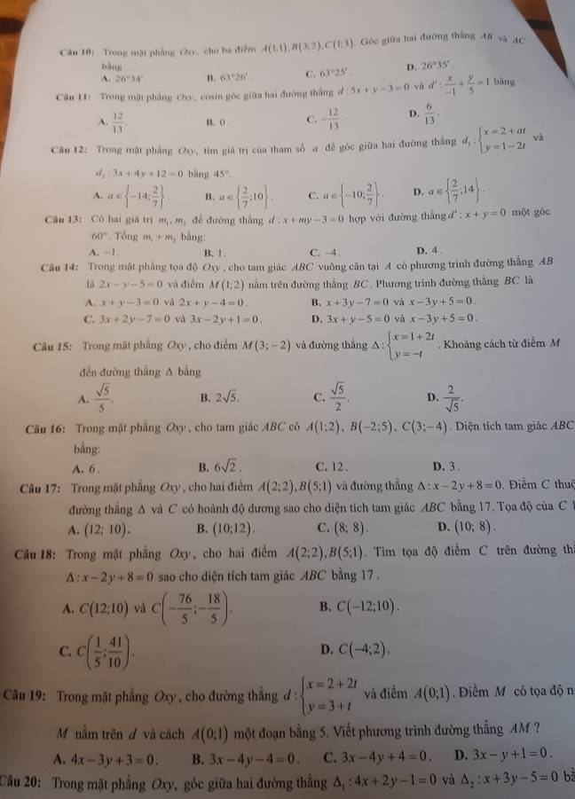 Trong mặt phẳng (2ry, cho ba điễm A(1;1),B(3;2),C(1;3) Gòc giữa hai đường thắng AB và AC
bàng
A. 26°34' B. 63°26'. C. 63°25'.. D. 26°35'.
Câu 11: Trong mặt phẳng Ovy, cosin góc giữa hai đường thắng d:5x+y-3=0 vā d': x/-1 + y/5 =1 bāng
A.  12/13 . B. 0 . C. - 12/13 . D.  6/13 .
Câu 12: Trong mặt phầng Oxy P, tim giá trị của tham số a đề góc giữa hai đường thắng d_1:beginarrayl x=2+at y=1-2tendarray. vǎ
d_2:3x+4y+12=0 bāng 45°.
A. a∈  -14; 2/7  . B. a∈   2/7 ,10 . C. a∈  -10; 2/7  . D. a∈   2/7 ;14 .
Câu 13: Có hai giả trị m_1,m_2 để đường thắng d:x+my-3=0 hợp với đường thắng d ∵ x+y=0 một góc
60° *. Tổng m_1+m_2 bằng:
A. -1, B. | C. -4. D. 4 .
Câu 14: Trong mật phẳng tọa độ Oxy , cho tam giác ABC vuông cân tại A có phương trình đường thẳng AB
là 2x-y-5=0 và điễm M(1,2) nằm trên đường thắng BC . Phương trình đường thắng BC là
A. x+y-3=0 và 2x+y-4=0. B. x+3y-7=0 và x-3y+5=0.
C. 3x+2y-7=0 và 3x-2y+1=0. D. 3x+y-5=0 và x-3y+5=0.
Câu 15: Trong mặt phầng Oxy , cho điểm M(3;-2) và đường thắng Delta :beginarrayl x=1+2t y=-tendarray.. Khoảng cách từ điểm M
đến đường thắng A bằng
A.  sqrt(5)/5 . B. 2sqrt(5). C.  sqrt(5)/2 . D.  2/sqrt(5) .
Câu 16: Trong mật phẳng Oxy , cho tam giác ABC có A(1;2),B(-2;5),C(3;-4) Diện tích tam giác ABC
bằng:
A. 6 . B. 6sqrt(2). C. 12. D. 3 .
Câu 17: Trong mặt phẳng Oxy , cho hai điểm A(2;2),B(5;1) và đường thẳng △ :x-2y+8=0 Điểm C thuê
đường thẳng A và C có hoành độ đương sao cho diện tích tam giác ABC bằng 17. Tọa độ của C 
A. (12;10). B. (10:12). C. (8;8). D. (10;8).
Câu 18: Trong mặt phẳng Oxy, cho hai điểm A(2;2),B(5;1). Tim tọa độ điểm C trên đường th
Δ : x-2y+8=0 sao cho diện tích tam giác ABC bằng 17 .
A. C(12:10) và C(- 76/5 ;- 18/5 ). B. C(-12;10).
C. C( 1/5 ; 41/10 ).
D. C(-4;2).
Câu 19: Trong mặt phẳng Oxy , cho đường thẳng d: beginarrayl x=2+2t y=3+tendarray. và điểm A(0;1) Điểm M có tọa độ n
Mỹ nằm trên đ và cách A(0:1) một đoạn bằng 5. Viết phương trình đường thẳng AM ?
A. 4x-3y+3=0. B. 3x-4y-4=0. C. 3x-4y+4=0. D. 3x-y+1=0.
Câu 20: Trong mặt phẳng Oxy, góc giữa hai đường thẳng △ _1:4x+2y-1=0 và △ _2:x+3y-5=0 bǎ