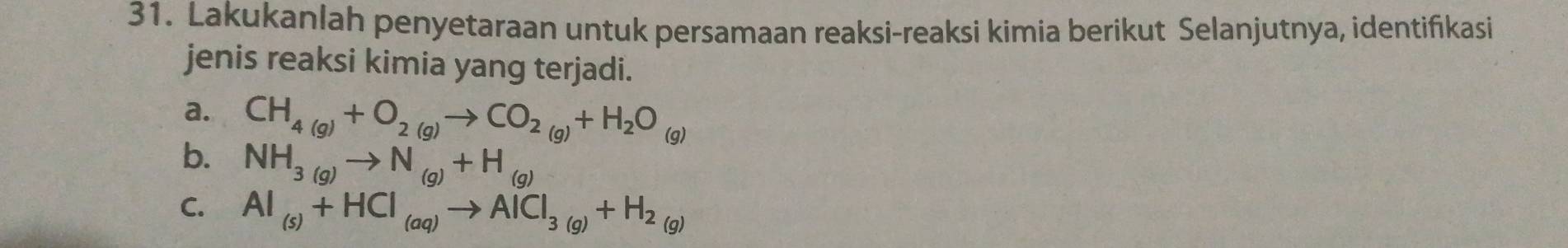 Lakukanlah penyetaraan untuk persamaan reaksi-reaksi kimia berikut Selanjutnya, identifıkasi 
jenis reaksi kimia yang terjadi. 
a. CH_4(g)+O_2(g)to CO_2(g)+H_2O_(g)
b. NH_3(g)to N_(g)+H_(g)
C. Al_(s)+HCl_(aq)to AlCl_3(g)+H_2(g)