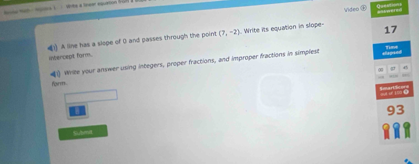 Video Questions 
Masn Math - Aetca wiite a linear equation from 
answered 
A line has a slope of 0 and passes through the point (7,-2). Write its equation in slope-
17
intercept form. 
Write your answer using integers, proper fractions, and improper fractions in simplest elapsed Time 
form. 00 
07 45
SmartScore 
out of 100 0 
a
93
Submit