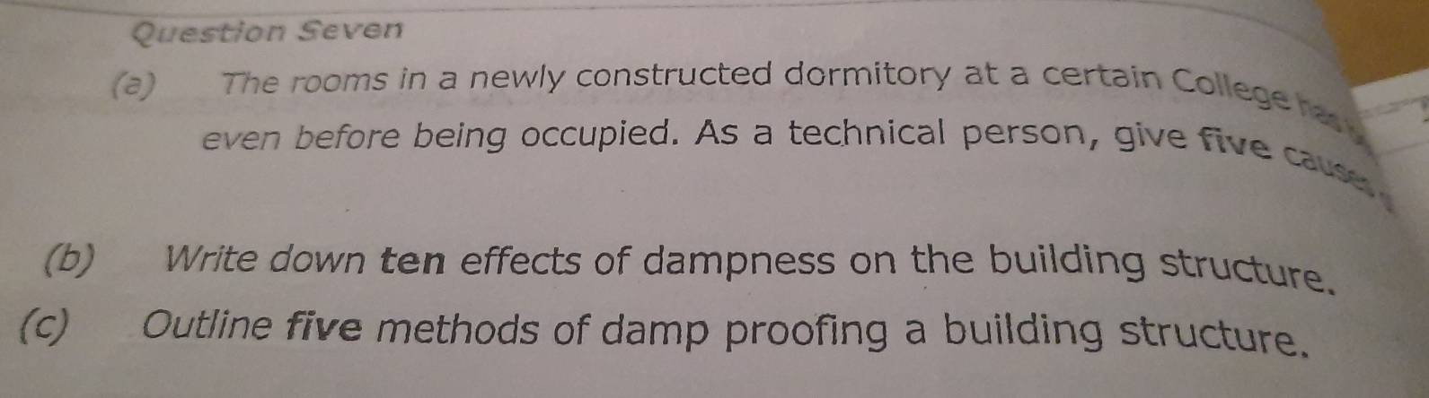 Question Seven 
(a) The rooms in a newly constructed dormitory at a certain College has 
even before being occupied. As a technical person, give five cause 
(b) Write down ten effects of dampness on the building structure. 
(c) Outline five methods of damp proofing a building structure.