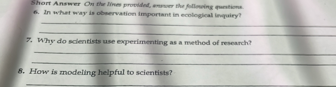 Short Answer On the lines provided, answer the following questions. 
6. In what way is observation important in ecological inquiry? 
_ 
_ 
7. Why do scientists use experimenting as a method of research? 
_ 
_ 
8. How is modeling helpful to scientists? 
_