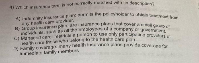 Which insurance term is not correctly matched with its description?
A) Indemnity insurance plan: permits the policyholder to obtain treatment from
any health care provider.
B) Group insurance plan: are insurance plans that cover a small group of
individuals, such as all the employees of a company or government.
C) Managed care: restricts a person to use only participating providers of
health care those who belong to the health care plan.
D) Family coverage: many health insurance plans provide coverage for
immediate family members