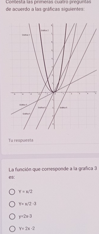 Contesta las primeras cuatro preguntas
de acuerdo a las gráficas siguientes:
Tu respuesta
La función que corresponde a la grafica 3
es:
Y=x/2
Y=x/2-3
y=2x-3
Y=2x-2