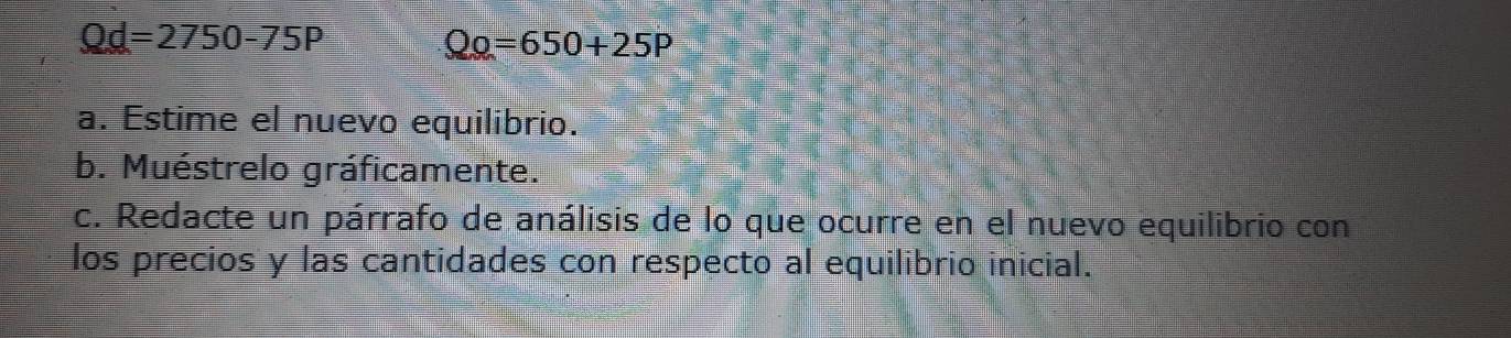 Qd=2750-75P Q_0=650+25P
a. Estime el nuevo equilibrio. 
b. Muéstrelo gráficamente. 
c. Redacte un párrafo de análisis de lo que ocurre en el nuevo equilibrio con 
los precios y las cantidades con respecto al equilibrio inicial.