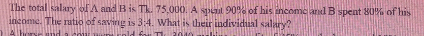 The total salary of A and B is Tk. 75,000. A spent 90% of his income and B spent 80% of his 
income. The ratio of saving is 3:4. What is their individual salary? 
A horse and a cow were sols