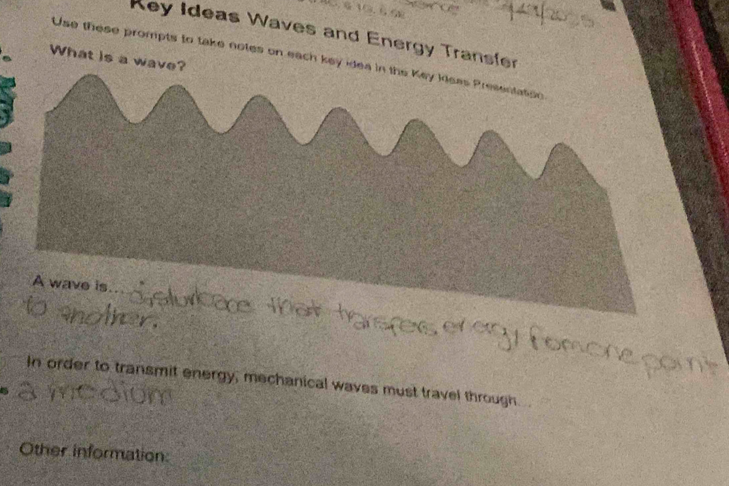 Key Ideas Waves and Energy Transfer 
What is a wave? 
Use these prompts to take notes on each key idea in the Key Ileas Presentation 
A wave is 
In order to transmit energy, mechanical waves must travel through.
15
Other information: