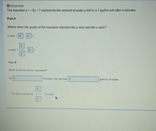 ● incorrect 
The equation y=-3x+7 represents the amount of water y left in a 7-gallon tub after x minutes. 
Part A 
Where does the graph of the equation intersect the y-axis and the x-axis? 
y-axis: (0,7)
x-axis: ( 1/2 ,0)
Part B 
What do these points represent? 
At 3 □ minutes, the tub has 7 □ gallons of water. 
The tub is empty at  1/2  minutes