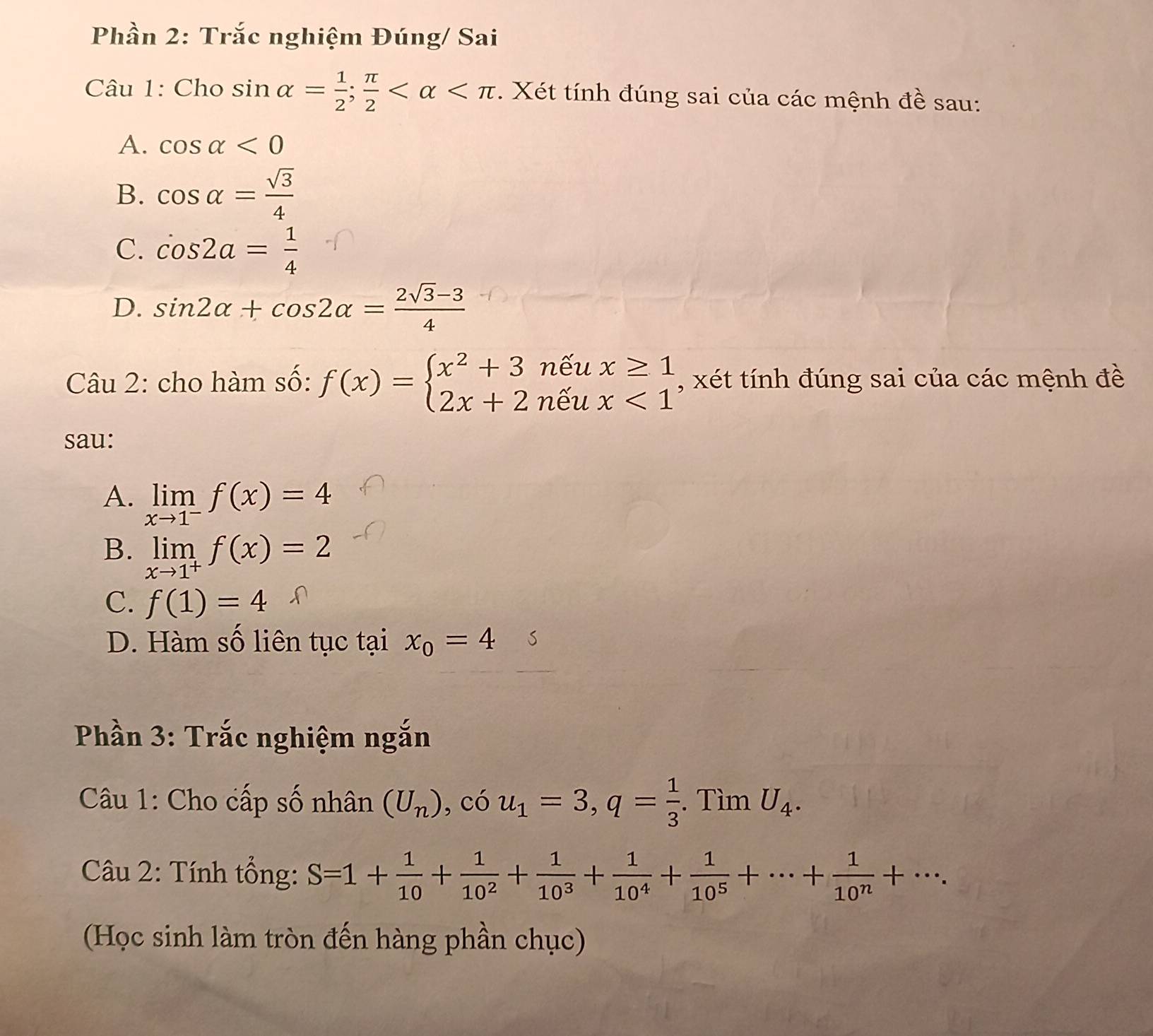 Phần 2: Trắc nghiệm Đúng/ Sai
Câu 1: Cho sin alpha = 1/2 ; π /2  . Xét tính đúng sai của các mệnh đề sau:
A. cos alpha <0</tex>
B. cos alpha = sqrt(3)/4 
C. cos 2a= 1/4 
D. sin 2alpha +cos 2alpha = (2sqrt(3)-3)/4 
Câu 2: cho hàm số: f(x)=beginarrayl x^2+3neux≥ 1 2x+2neux<1endarray. , xét tính đúng sai của các mệnh đề
sau:
A. limlimits _xto 1^-f(x)=4
B. limlimits _xto 1^+f(x)=2
C. f(1)=4
D. Hàm số liên tục tại x_0=4 S
Phần 3: Trắc nghiệm ngắn
Câu 1: Cho cấp số nhân (U_n) , có u_1=3, q= 1/3 . Tìm U_4. 
Câu 2: Tính tổng: S=1+ 1/10 + 1/10^2 + 1/10^3 + 1/10^4 + 1/10^5 +·s + 1/10^n +·s. 
(Học sinh làm tròn đến hàng phần chục)