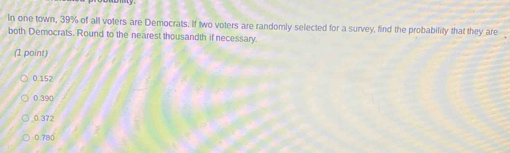 In one town, 39% of all voters are Democrats. If two voters are randomly selected for a survey, find the probability that they are
both Democrats. Round to the nearest thousandth if necessary.
(1 point)
0.152
0.390
0.372
0.780