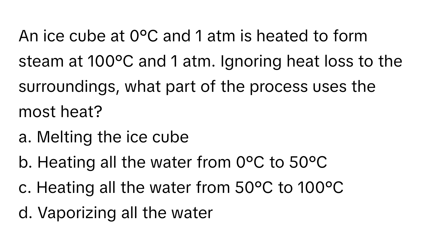 An ice cube at 0°C and 1 atm is heated to form steam at 100°C and 1 atm. Ignoring heat loss to the surroundings, what part of the process uses the most heat?

a. Melting the ice cube 
b. Heating all the water from 0°C to 50°C 
c. Heating all the water from 50°C to 100°C 
d. Vaporizing all the water