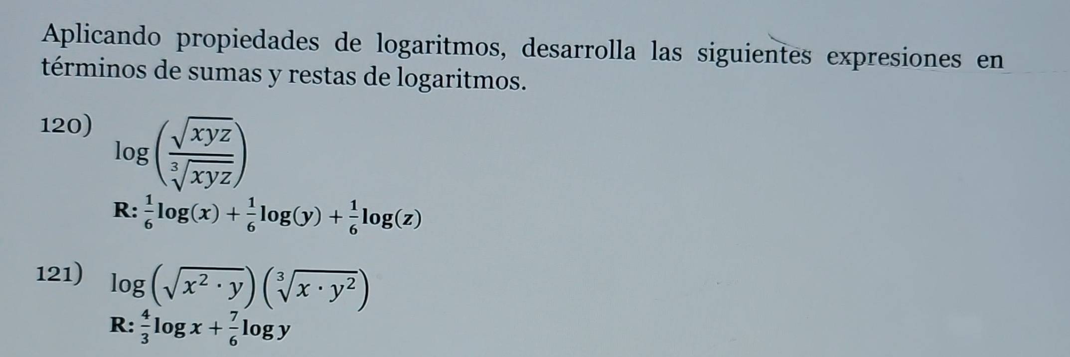 Aplicando propiedades de logaritmos, desarrolla las siguientes expresiones en 
términos de sumas y restas de logaritmos. 
120)
log ( sqrt(xyz)/sqrt[3](xyz) )
R:  1/6 log (x)+ 1/6 log (y)+ 1/6 log (z)
121) log (sqrt(x^2· y))(sqrt[3](x· y^2))
R: 4/3 log x+ 7/6 log y