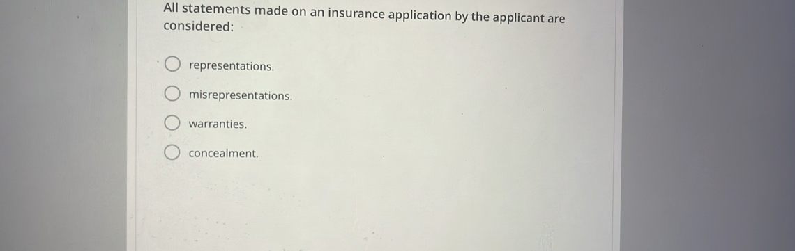 All statements made on an insurance application by the applicant are
considered:
representations.
misrepresentations.
warranties.
concealment.