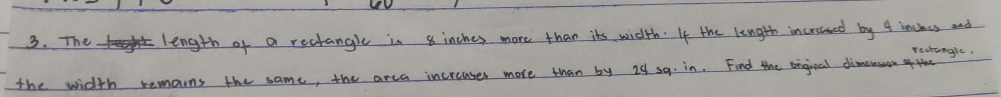 The length of a rectangle is 8 inches more than its width. If the length incroased by 4 incees and 
rectangle. 
the width remaons the same, the arca increases more than by 24 sq. in. Find the enginal dimerson of the