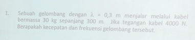 Sebuah gelombang dengan lambda =0,3m menjalar melalui kabel 
bermassa 30 kg sepanjang 300 m. Jika tegangan kabel 4000 N. 
Berapakah kecepatan dan frekuensi gelombang tersebut.