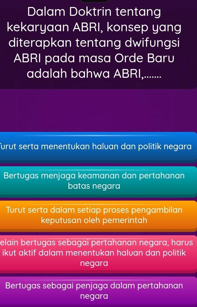 Dalam Doktrin tentang
kekaryaan ABRI, konsep yang
diterapkan tentang dwifungsi
ABRI pada masa Orde Baru
adalah bahwa ABRI,.......
Turut serta menentukan haluan dan politik negara
Bertugas menjaga keamanan dan pertahanan
batas negara
Turut serta dalam setiap proses pengambilan
keputusan oleh pemerintah
elain bertugas sebagai pertahanan negara, harus
ikut aktif dalam menentukan haluan dan politik
negara
Bertugas sebagai penjaga dalam pertahanan
negara