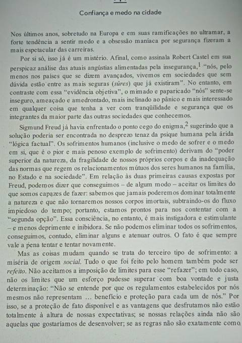 Confiança e medo na cidade
Nos últimos anos, sobretudo na Europa e em suas ramificações no ultramar, a
forte tendência a sentir medo e a obsessão maniaca por segurança fizeram a
mais espetacular das carreiras.
Por si só, isso já é um mistério. Afinal, como assinala Robert Castel em sua
perspicaz análise das atuais angústias alimentadas pela insegurança,¹ “nós, pelo
menos nos paises que se dizem avançados, vivemos em sociedades que sem
dúvida estão entre as mais seguras (súres) que já existiram". No entanto, em
contraste com essa “evidência objetiva”, o mimado e paparicado “nós” sente-se
inseguro, ameaçado e amedrontado, mais inclinado ao pânico e mais interessado
em qualquer coisa que tenha a ver com tranqüilidade e segurança que os
integrantes da maior parte das outras sociedades que conhecemos.
Sigmund Freud já havia enfrentado o ponto cego do enigma ,2 sugerindo que a
solução poderia ser encontrada no desprezo tenaz da psique humana pela árida
“lógica factual”. Os sofrimentos humanos (inclusive o medo de sofrer e o medo
em si, que é o pior e mais penoso exemplo de sofrimento) derivam do “poder
superior da natureza, da fragilidade de nossos próprios corpos e da inadequação
das normas que regem os relacionamentos mútuos dos seres humanos na família,
no Estado e na sociedade". Em relação às duas primeiras causas expostas por
Freud, podemos dizer que conseguimos — de algum modo - aceitar os limites do
que somos capazes de fazr: sabemos que jamais poderemos dominar totalmente
a natureza e que não tornaremos nossos corpos imortais, subtraindo-os do fluxo
impiedoso do tempo; portanto, estamos prontos para nos contentar com a
'segunda opção”. Essa consciência, no entanto, é mais instigadora e estimulante
e menos deprimente e inibidora. Se não podemos eliminar todos os sofrimentos,
conseguimos, contudo, eliminar alguns e atenuar outros. O fato é que sempre
vale a pena tentar e tentar novamente.
Mas as coisas mudam quando se trata do terceiro tipo de sofrimento: a
miséria de origem social. Tudo o que foi feito pelo homem também pode ser
refeito. Não aceitamos a imposição de limites para esse “refazer”; em todo caso,
não os limites que um esforço pudesse superar com boa vontade e justa
determinação: "Não se entende por que os regulamentos estabelecidos por nós
mesmos não representam ... benefício e proteção para cada um de nós.' Por
isso, se a proteção de fato disponível e as vantagens que desfrutamos não estão
totalmente à altura de nossas expectativas; se nossas relações ainda não são
aquelas que gostaríamos de desenvolver; se as regras não são exatamente como