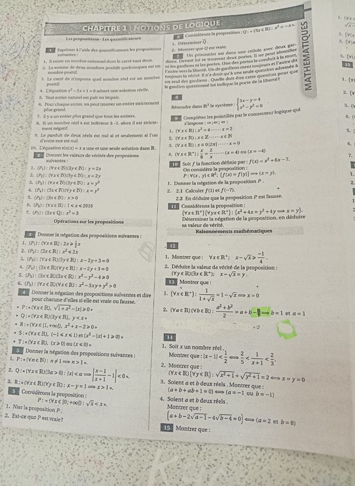 (Y x >
CHAPITRE 1 : NOTIONS DE LOGIQUE :Q:=(3x∈ R):x^2=-xsim 2. [VU √ x 
Les propositions - Les quantificateurs
 Considérons la proposition
1. Déterminer overline Q 3. [V
Exprimer à l'aide des quantificateurs les propositions 2. Montrer que Q est vraie.
suivantes :
Un prisonnier est dans une cellule avec deux gar-
1. Il existe un nombre rationnel dont le carré vaut deux.
diens. Devant lui se trouvent deux portes. Il ne peur identifier
2. La somme de deux nombres positifs quelconques est un ni les gardiens ni les portes. Une des portes le conduit à la mort. 5. (VC
15
nombre positif.
l'autre vers la liberté. Un de gardiens ment toujours et l'autre dit
3. Le carré de n'importe quel nombre réel est un nombre toujours la vérité. Il n'a droit qu'à une seule question adressée à
un seul des gardiens . Quelle doit-être cette question pour que
1. (√
positif.
le gardien questionné lui indique la porte de la liberté?
4. L'équation x^2-3x+1=0 admet une solution réelle.
2. (v
5. Tout entier naturel est pair ou impair.  8
6. Pour chaque entier, on peut trouver un entier strictement R^2 le système : beginarrayl 3x-y=4 x^2-y^2=0endarray. .
plus grand.  Résoudre dans
3. (
7. Il y a un entier plus grand que tous les entiers.
Compléter les pointillés par le connecteur logique qui
4. (
8. Si un nombre réel x est inférieur à -1, alors il est stricte- s'impose : » ;« ; « :
ment négatif.
1. (forall x∈ R);x^2=4·s ·s x=2
5.
9. Le produit de deux réels est nul si et seulement si l'un 2. (forall x∈ R);x∈ Z·s ·s x∈ N
d'entre eux est nul.
10. L'équation sir n(x)=x a une et une scule solution dans R. 3. (forall x∈ R);xequiv 0[2π ]·s ·s x=0
6.
Donner les valeurs de vérités des proposions 4. (forall x∈ R^*); x/8 = 2/x ·s ·s (x=4) ot (x=-4)
suivantes : f(x)=x^2+6x-7.
Soitƒ la fonction définie par :
1. (P_1):(forall x∈ N)(3y∈ N):y=2x
On considère la proposition :
2. (P_2):(forall x∈ N)(3y∈ N):x=2y
P:forall (x,y)∈ R^2;(f(x)=f(y))Rightarrow (x=y).
1.
3. (P_3):(forall x∈ N)(3y∈ N):x=y^2 1. Donner la négation de la proposition P .
2.
4. (P_4):(3x∈ N)(forall y∈ N):x=y^2 2. 2.1 Calculer ƒ(1) et f(-7).
5. (P_5):(3x∈ N):x>0
6. (P_6):(forall x∈ R):1≤slant x≤slant 2016 H 2.2 En déduire que la proposition P est fausse.
Considérons la proposition :
7. (P_7):(exists x∈ Q):x^2=3
Opérations sur les propositions Déterminer la négation de la proposition, en déduire (forall x∈ R^+)(forall yx∈ R^+):(x^2+4x=y^2+4yRightarrow x=y).
sa valeur de vérité.
Donner la négation des propositions suivantes : Raisonnements mathématiques
1. (P_1):(forall x∈ R):2x≥slant  1/2 x
12
2. (P_2):(3x∈ R):x^2<2x</tex> 1. Montrer que : forall x∈ R^+;x-sqrt(x)≥slant  (-1)/4 .
3.  P_3 :(Yx∈ R)(exists y∈ R):x-2y+3=0
4. (P_4):(3x∈ R)(forall y∈ R):x-2y+3=0 2. Déduire la valeur de vérité de la proposition :
(Vy∈R)(3x ∈ R^+): x-sqrt(x)=y.
5. (P_5):(3x∈ R)(3x∈ R):x^2-y^2-4≥slant 0 19 Montrer que :
6. (P_6):(forall x∈ R)(forall x∈ R):x^2-3xy+y^2>0
4 Donner la négation des propositions suivantes et dire 1. (forall x∈ R^+): 1/1+sqrt(x) =1-sqrt(x)Rightarrow x=0
pour chacune d'elles si elle est vraie ou fausse. (forall a∈ R)(forall b∈ R): (a^2+b^2)/2 =a+b-1=b=1 et a=1
P:· (forall x∈ R),sqrt(1+x^2)-|x|≥slant 0=
2.
Q:=(forall x∈ R)(3y∈ R), y
R:e(forall x∈ [1,+∈fty ]),x^2+x-2≥slant 0·
- 0
S:=(forall x∈ R),(-1≤slant x≤slant 1)e :(x^2-|x|+1≥slant 0) 14
T:· (forall x∈ R),(x≥slant 0) n u(x≤slant 0)s 1. Soit x un nombre réel
Donner la négation des propositions suivantes : Montrer que :
1. P:· (forall n∈ N):n!= 1=>n>1n. 2. Montrer que : |x-1|
(forall x∈ R)(forall y∈ R):sqrt(x^2+1)+sqrt(y^2+1)=2Longleftrightarrow x=y=0
2. Q:π (forall x∈ R)(3alpha >0):|x| <0*. 3. Soient a et b deux réels . Montrer que :
3. R:^≤ x∈ R)(forall y∈ R):x-y=1Rightarrow x>1.
(a+b+ab+1=0)Longleftrightarrow (a=-1 ou b=-1)
5  Considèrons la proposition : 4. Soient a et b deux réels .
P:n(forall x∈ [0;+∈fty D:sqrt(x). Montrer que :
1.Nier la proposition P :
2. Est-ce que P est vraie?
(a+b-2sqrt(a-1)-4sqrt(b-4)=0)Longleftrightarrow (a=2 et b=8)
15  Montrer que :