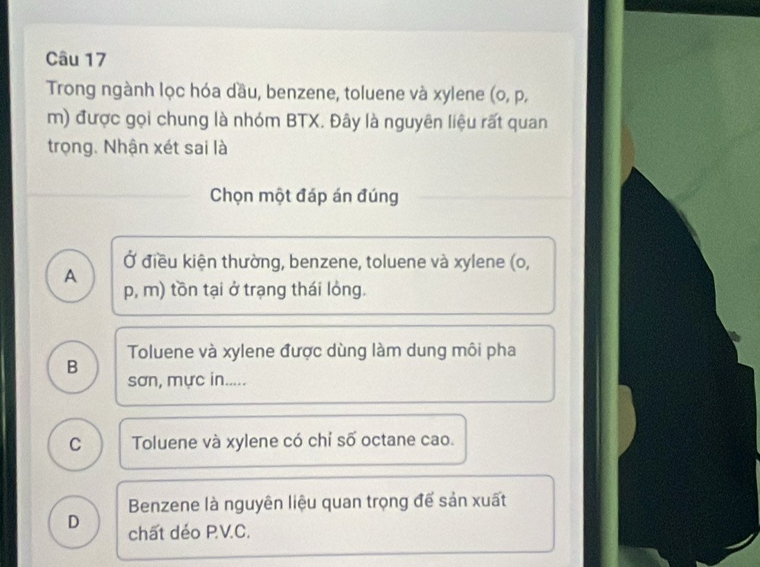 Trong ngành lọc hóa dầu, benzene, toluene và xylene (o, p,
m) được gọi chung là nhóm BTX. Đây là nguyên liệu rất quan
trọng. Nhận xét sai là
Chọn một đáp án đúng
Ở điều kiện thường, benzene, toluene và xylene (o,
A
p, m) tồn tại ở trạng thái lỏng.
Toluene và xylene được dùng làm dung môi pha
B
sơn, mực in.....
C Toluene và xylene có chỉ số octane cao.
Benzene là nguyên liệu quan trọng để sản xuất
D chất déo PV.C.