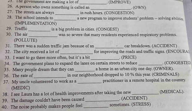 The goverment are making a lot of _. (IMPROVE) 
26. A person who owns something is called an _. (OWN) 
27. The streets are always _in rush hours. (CONGESTION) 
28. The school intends to _a new program to improve students ’ problem — solving abilities 
(IMPLEMENTATION) 
29. Traffic _is a big problem in cities. (CONGEST) 
30. The air _was so severe that many residents experienced respiratory problems. 
(POLLUTE) 
31. There was a sudden traffic jam because of an _car breakdown. (ACCIDENT) 
32. The city received a lot of_ for improving the roads and traffic signs. (ENCOURA 
33. I want to go there more often, but it’s a bit _. (PRICE) 
34. The government plans to expand the lanes on certain streets to reduce _.(CONGESTED 
35. Many people dream that they can _a home in an urban city one day. (OWNER). 
36. The rate of_ in our neighborhood dropped to 10 % this year. (CRIMINALS) 
37. My uncle volunteered to work as a _practitioner in a remote hospital in the country. 
(MEDIC) 
38. I see Laura has a lot of health improvements after taking the new_ (MEDICAL). 
39. The damage couldn't have been caused _. (ACCIDENT) 
40. The noise probably makes people feel _sometimes. (STRESS)