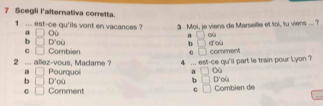 Scegli l'alternativa corretta.
1 ... est-ce qu'ils vont en vacances ? 3 Moi, je viens de Marseille et toi, tu viens ... ?
a □ O
a □ où
b □ D' où b □ d'où
C □ Combien C □ comment
2 allez-vous, Madame ? 4 est-ce qu'il part le train pour Lyon ?
a □ Pourquoi □ Où
a
b □ D' où b □ D' où
C □ Comment C □ Combien de