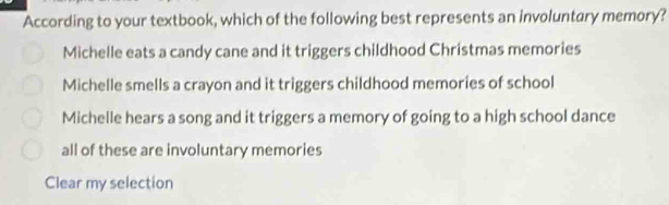 According to your textbook, which of the following best represents an involuntary memory?
Michelle eats a candy cane and it triggers childhood Christmas memories
Michelle smells a crayon and it triggers childhood memories of school
Michelle hears a song and it triggers a memory of going to a high school dance
all of these are involuntary memories
Clear my selection