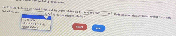 answer fom each drop-down menu
The Cold War between the Soviet Union and the United States led to a space race . Both the countries launched rocket programs
and initially used to launch artificial satellites
V-2 rockets
liquid-fueled rockets
space stations Reset Next