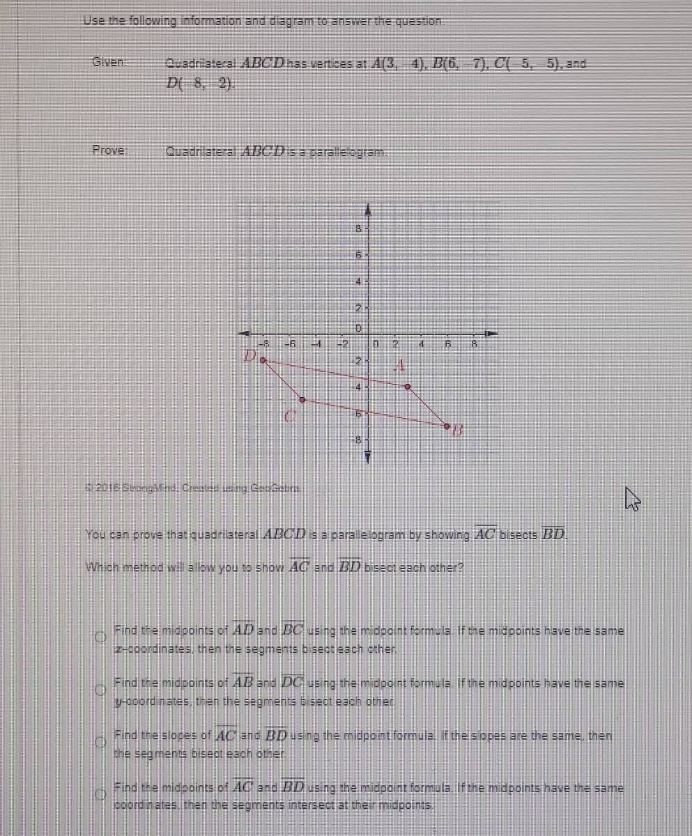 Use the following information and diagram to answer the question.
Given: Quadrilateral ABCD has vertices at A(3,-4), B(6,-7), C(-5,-5) , and
D(-8,-2). 
Prove: Quadrilateral ABCD is a parallelogram.
Q 2016 StrongMind. Created using GeoGebra.
You can prove that quadrilateral ABCD is a parallelogram by showing overline AC bisects overline BD. 
Which method will allow you to show overline AC and overline BD bisect each other?
Find the midpoints of overline AD and overline BC using the midpoint formula. If the midpoints have the same
z -coordinates, then the segments bisect each other.
Find the midpoints of overline AB and overline DC using the midpoint formula. If the midpoints have the same
y-coordinates, then the segments bisect each other.
Find the slopes of overline AC and overline BD using the midpoint formula. If the slopes are the same, then
the segments bisect each other.
Find the midpoints of overline AC and overline BD using the midpoint formula. If the midpoints have the same
coordinates, then the segments intersect at their midpoints.