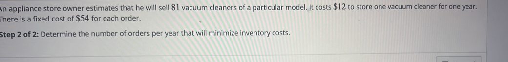 An appliance store owner estimates that he will sell 81 vacuum cleaners of a particular model. It costs $12 to store one vacuum cleaner for one year. 
There is a fixed cost of $54 for each order. 
Step 2 of 2: Determine the number of orders per year that will minimize inventory costs.