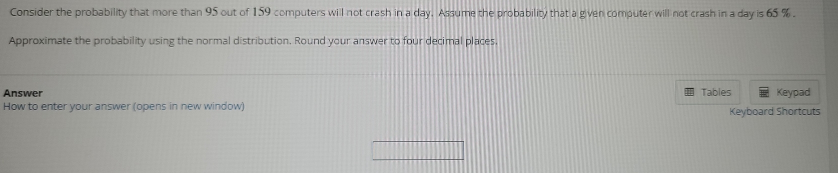 Consider the probability that more than 95 out of 159 computers will not crash in a day. Assume the probability that a given computer will not crash in a day is 65 %. 
Approximate the probability using the normal distribution. Round your answer to four decimal places. 
Answer Tables 
How to enter your answer (opens in new window) Keypad 
Keyboard Shortcuts