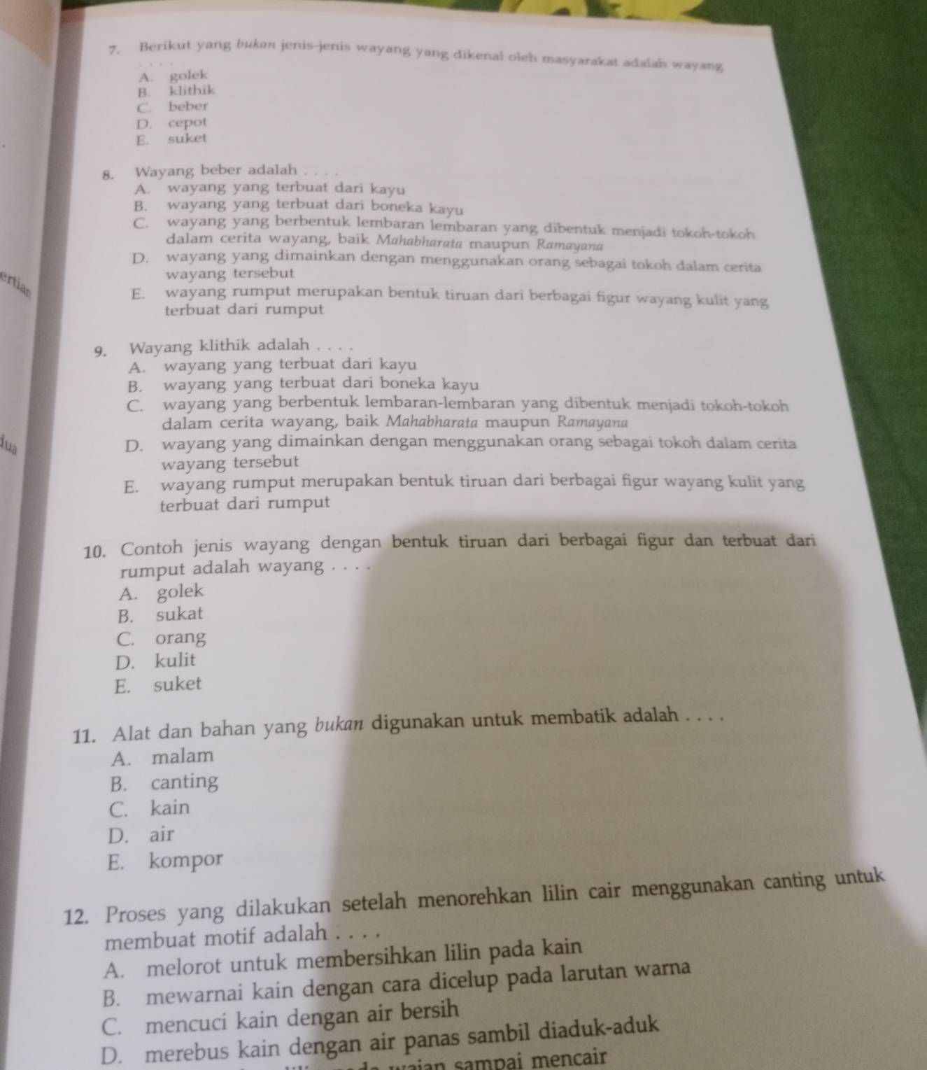 Berikut yang buka jenis-jenis wayang yang dikenal oleh masyarakat adalah wayang
A. golek
B. klithik
C. beber
D. cepot
E. suket
8. Wayang beber adalah
A. wayang yang terbuat dari kayu
B. wayang yang terbuat dari boneka kayu
C. wayang yang berbentuk lembaran lembaran yang dibentuk menjadi tokoh-tokoh
dalam cerita wayang, baik Mahabharata maupun Ramayana
D. wayang yang dimainkan dengan menggunakan orang sebagai tokoh dalam cerita
wayang tersebut
ertian
E. wayang rumput merupakan bentuk tiruan dari berbagai figur wayang kulit yang
terbuat dari rumput
9. Wayang klithik adalah . . . .
A. wayang yang terbuat dari kayu
B. wayang yang terbuat dari boneka kayu
C. wayang yang berbentuk lembaran-lembaran yang dibentuk menjadi tokoh-tokoh
dalam cerita wayang, baik Mahabharata maupun Ramayana
lua D. wayang yang dimainkan dengan menggunakan orang sebagai tokoh dalam cerita
wayang tersebut
E. wayang rumput merupakan bentuk tiruan dari berbagai figur wayang kulit yang
terbuat dari rumput
10. Contoh jenis wayang dengan bentuk tiruan dari berbagai figur dan terbuat dari
rumput adalah wayang . . . .
A. golek
B. sukat
C. orang
D. kulit
E. suket
11. Alat dan bahan yang bukan digunakan untuk membatik adalah . . . .
A. malam
B. canting
C. kain
D. air
E. kompor
12. Proses yang dilakukan setelah menorehkan lilin cair menggunakan canting untuk
membuat motif adalah . . . .
A. melorot untuk membersihkan lilin pada kain
B. mewarnai kain dengan cara dicelup pada larutan warna
C. mencuci kain dengan air bersih
D. merebus kain dengan air panas sambil diaduk-aduk
waian sampai mençair