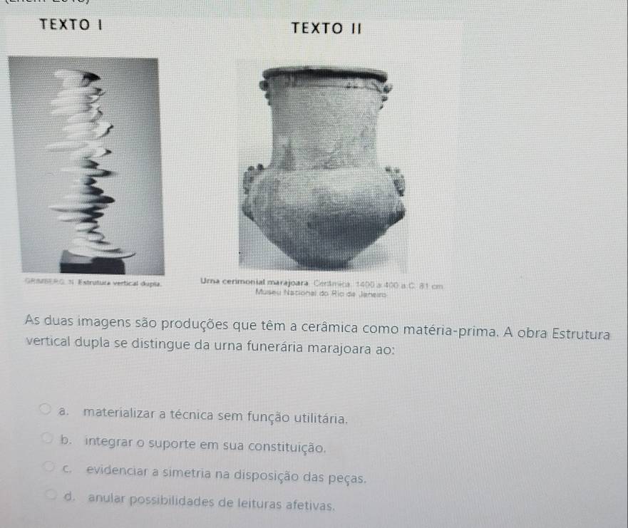 TEXTO I TEXTO II
vertical dupla. Urna cerimonial marajoara Cerâmica. 1400 s 400 a C. 81 cm
Museu National do Rio de Janeiro
As duas imagens são produções que têm a cerâmica como matéria-prima. A obra Estrutura
vertical dupla se distingue da urna funerária marajoara ao:
a. materializar a técnica sem função utilitária.
b. integrar o suporte em sua constituição.
c evidenciar a simetria na disposição das peças.
d. anular possibilidades de leituras afetivas.