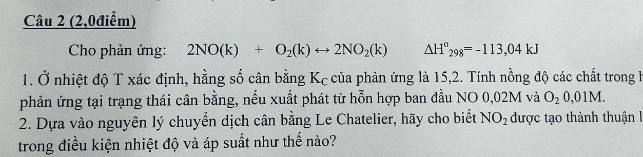 (2,0điểm) 
* Cho phản ứng: 2NO(k)+O_2(k)rightarrow 2NO_2(k) △ H°_298=-113,04kJ
1. Ở nhiệt độ T xác định, hằng số cân bằng Kc của phản ứng là 15,2. Tính nồng độ các chất trong h 
phản ứng tại trạng thái cân bằng, nếu xuất phát từ hỗn hợp ban đầu NO 0,02M và O_20,01M. 
2. Dựa vào nguyên lý chuyển dịch cân bằng Le Chatelier, hãy cho biết NO_2 được tạo thành thuận l 
trong điều kiện nhiệt độ và áp suất như thế nào?