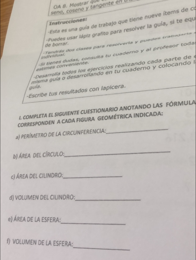 OA 8. Mostrar que 
seño, coseno y tangente en u 
-Esta es una guía de trabajo que tiene nueve ítems de co 
Instrucciones: 
-Puedes usar lápiz grafito para resolver la guía, si te equ 
de borrar. 
individual. - endrás dos clases para resolveria y puedes traba j a i - 
-Si tienes dudas, consulta tu cuaderno y al profesor toda 
estimes conveniente. 
- Desarrolla todos los ejercicios realizando cada parte de 
misma guía o desarrollando en tu cuaderno y colocando ! 
guia. 
-Escribe tus resultados con lapicera. 
I. COMPLETA EL SIGUIENTE CUESTIONARIO ANOTANDO LAS FÓRMULA 
CORRESPONDEN A CADA FIGURA GEOMÉTRICA INDICADA: 
a) PERÍMETRO DE LA CIRCUNFERENCIA: 
_ 
b) ÁREA DEL CÍRCULO: 
_ 
c) ÁREA DEL CILINDRO:_ 
d) VOLUMEN DEL CILINDRO:_ 
_ 
e) ÁREA DE LA ESFERA: 
_ 
f) VOLUMEN DE LA ESFERA: