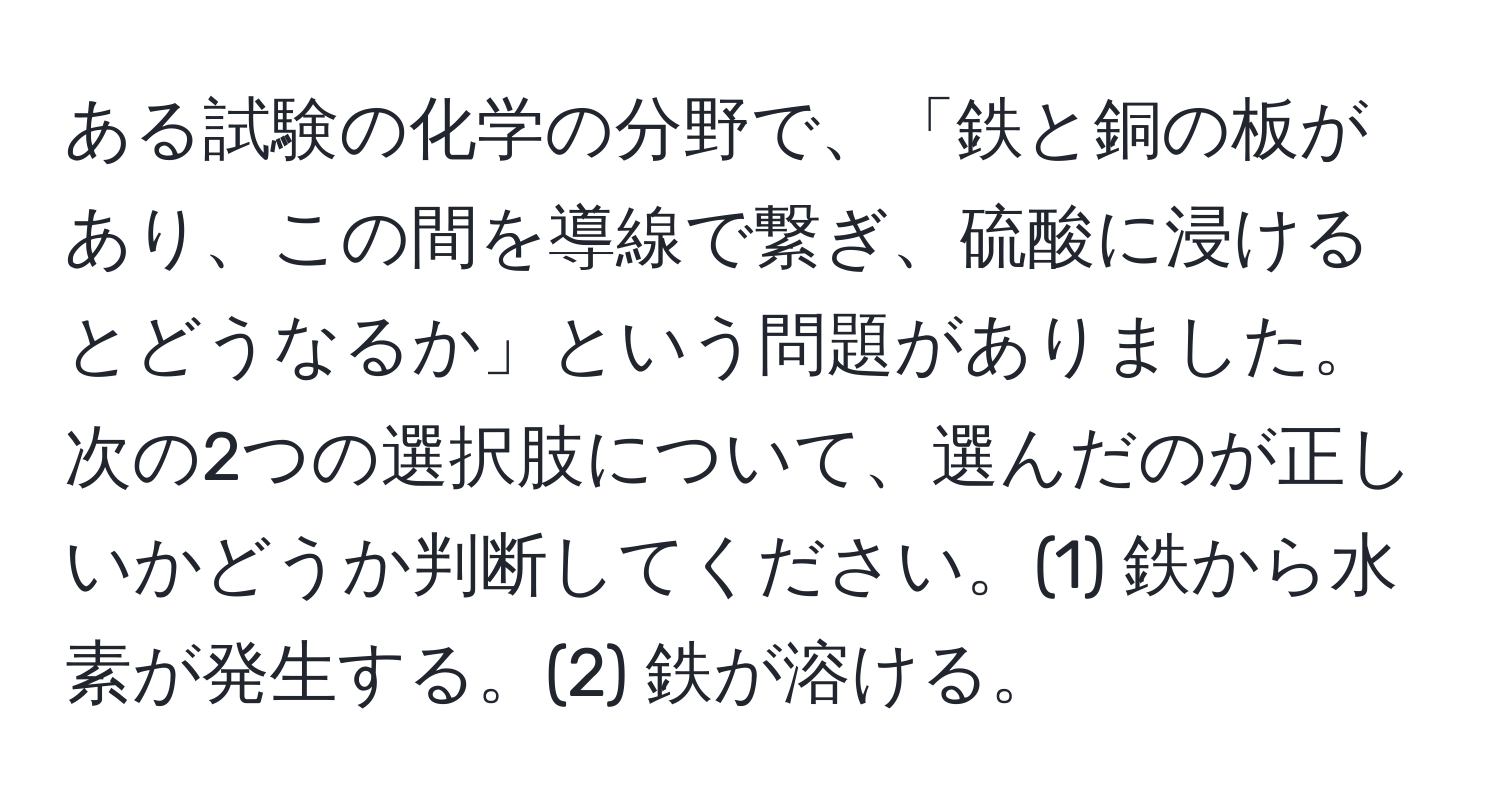 ある試験の化学の分野で、「鉄と銅の板があり、この間を導線で繋ぎ、硫酸に浸けるとどうなるか」という問題がありました。次の2つの選択肢について、選んだのが正しいかどうか判断してください。(1) 鉄から水素が発生する。(2) 鉄が溶ける。